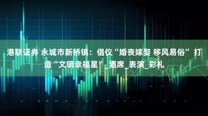 港联证券 永城市新桥镇：倡仪“婚丧嫁娶 移风易俗” 打造“文明幸福星”_酒席_表演_彩礼