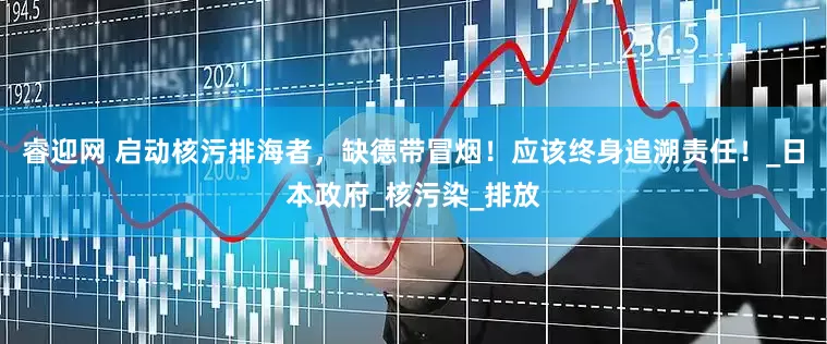 睿迎网 启动核污排海者，缺德带冒烟！应该终身追溯责任！_日本政府_核污染_排放