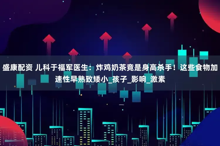 盛康配资 儿科于福军医生：炸鸡奶茶竟是身高杀手！这些食物加速性早熟致矮小_孩子_影响_激素