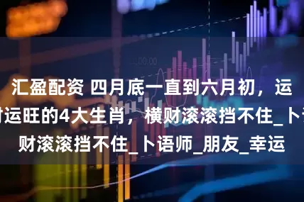 汇盈配资 四月底一直到六月初，运势上上吉，偏财运旺的4大生肖，横财滚滚挡不住_卜语师_朋友_幸运