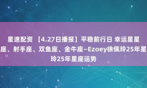 星速配资 【4.27日播报】平稳前行日 幸运星星：巨蟹座、射手座、双鱼座、金牛座—Ezoey徐佩玲25年星座运势