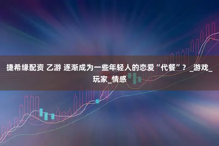 捷希缘配资 乙游 逐渐成为一些年轻人的恋爱“代餐”？_游戏_玩家_情感