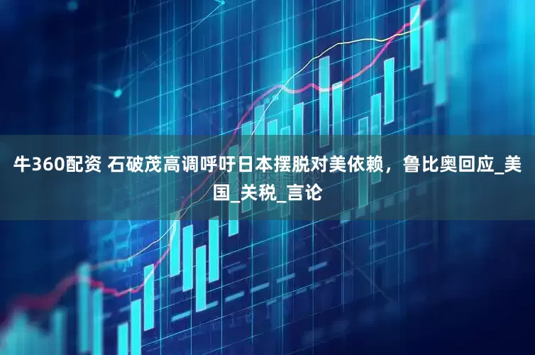 牛360配资 石破茂高调呼吁日本摆脱对美依赖，鲁比奥回应_美国_关税_言论