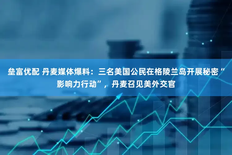 垒富优配 丹麦媒体爆料：三名美国公民在格陵兰岛开展秘密“影响力行动”，丹麦召见美外交官