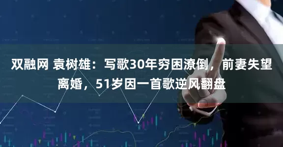 双融网 袁树雄：写歌30年穷困潦倒，前妻失望离婚，51岁因一首歌逆风翻盘