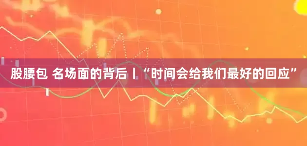 股腰包 名场面的背后丨“时间会给我们最好的回应”