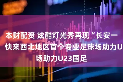 本财配资 炫酷灯光秀再现“长安一片月”！快来西北地区首个专业足球场助力U23国足