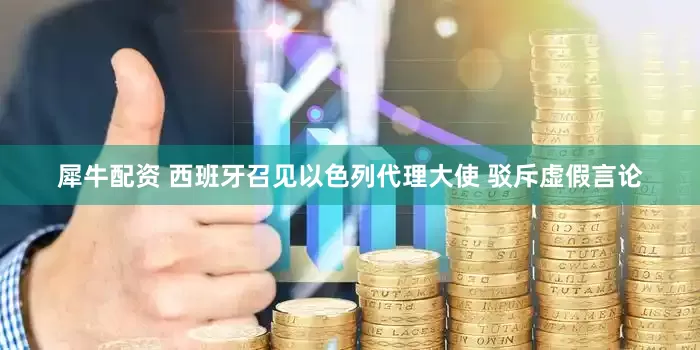 犀牛配资 西班牙召见以色列代理大使 驳斥虚假言论