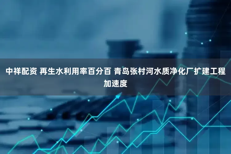 中祥配资 再生水利用率百分百 青岛张村河水质净化厂扩建工程加速度