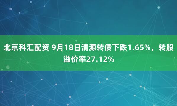 北京科汇配资 9月18日清源转债下跌1.65%，转股溢价率27.12%