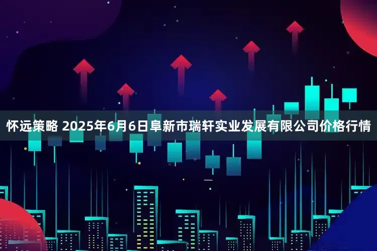 怀远策略 2025年6月6日阜新市瑞轩实业发展有限公司价格行情