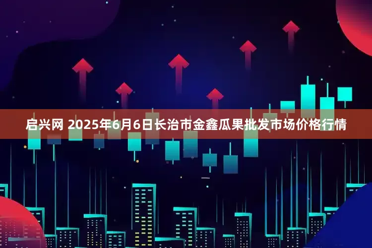 启兴网 2025年6月6日长治市金鑫瓜果批发市场价格行情