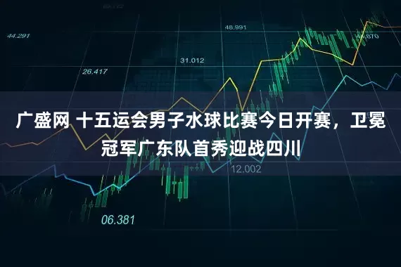 广盛网 十五运会男子水球比赛今日开赛，卫冕冠军广东队首秀迎战四川
