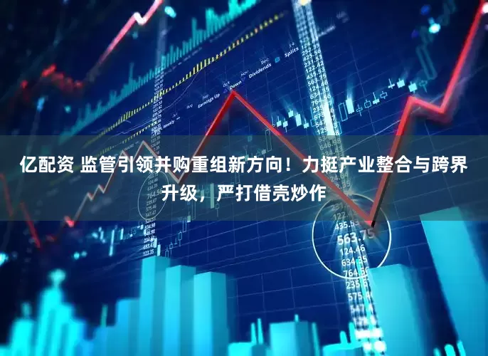 亿配资 监管引领并购重组新方向！力挺产业整合与跨界升级，严打借壳炒作